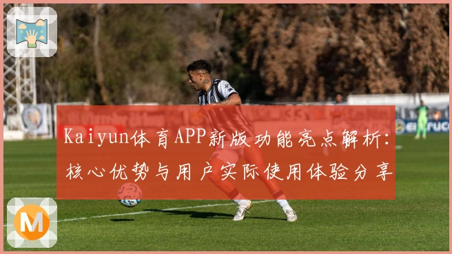 Kaiyun体育APP新版功能亮点解析：核心优势与用户实际使用体验分享