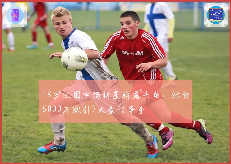 18岁法国中场新星崭露头角，标价6000万欧引7大豪门争夺