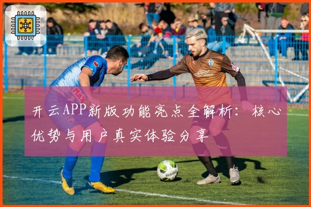 开云APP新版功能亮点全解析:核心优势与用户真实体验分享