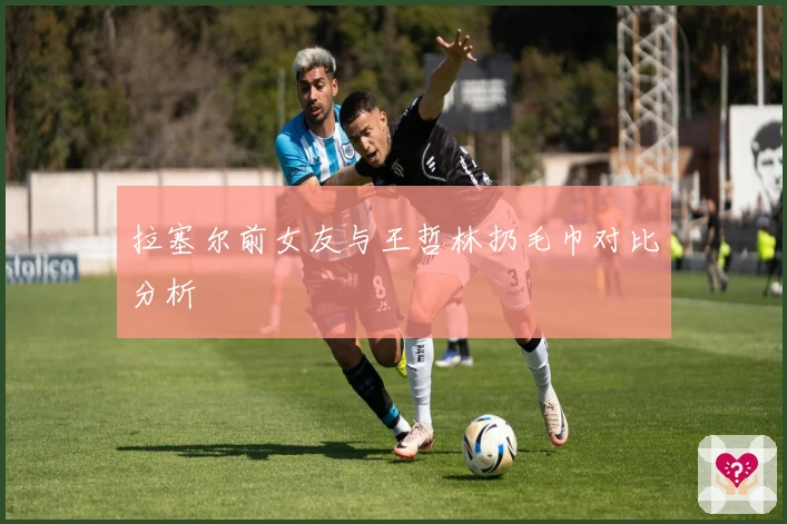 拉塞尔前女友与王哲林扔毛巾对比分析