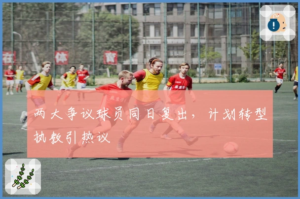两大争议球员同日复出，计划转型执教引热议