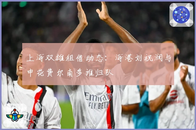 上海双雄租借动态：海港刘祝润与申花费尔南多谁归队