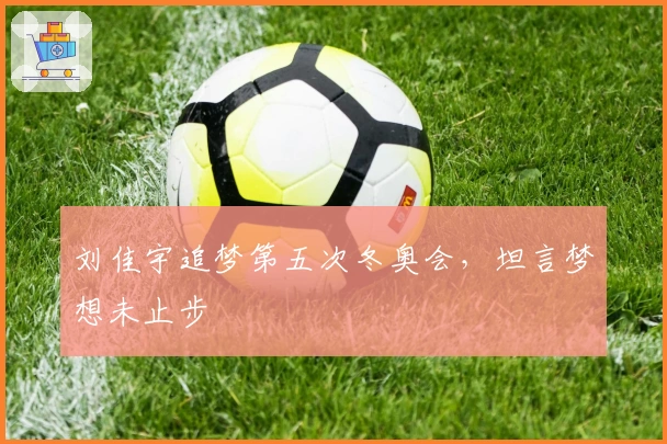 刘佳宇追梦第五次冬奥会，坦言梦想未止步