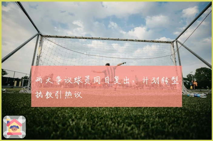 两大争议球员同日复出，计划转型执教引热议