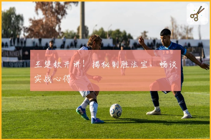 王楚钦开讲！揭秘制胜法宝，畅谈实战心得
