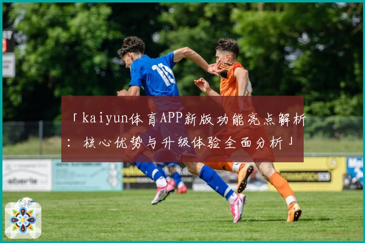 「kaiyun体育APP新版功能亮点解析：核心优势与升级体验全面分析」
