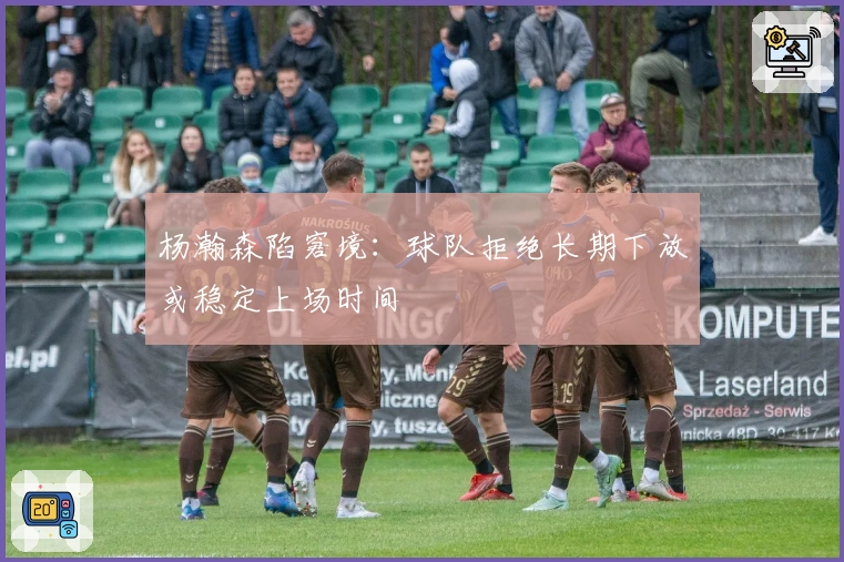 杨瀚森陷窘境：球队拒绝长期下放或稳定上场时间