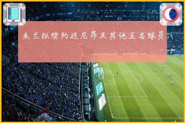 米兰拟续约迈尼昂及其他五名球员