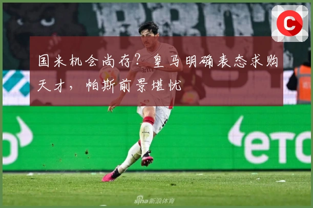 国米机会尚存？皇马明确表态求购天才，帕斯前景堪忧